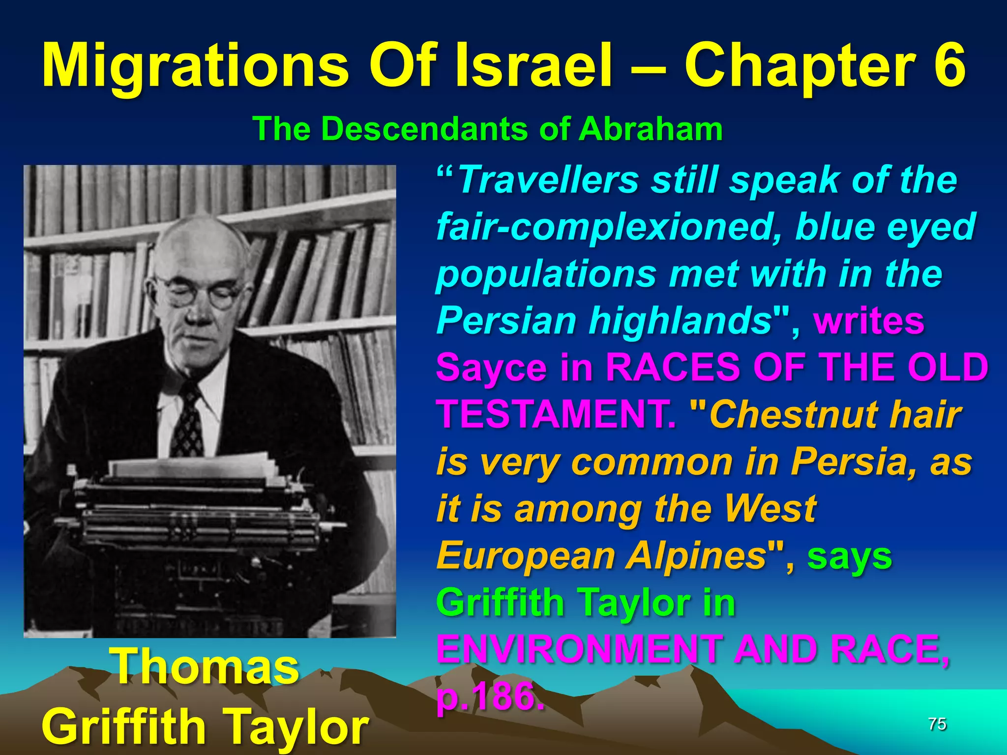 Migrations Of Israel – Chapter 6
         The Descendants of Abraham
                   “Travellers still speak of the
                   fair-complexioned, blue eyed
                   populations met with in the
                   Persian highlands", writes
                   Sayce in RACES OF THE OLD
                   TESTAMENT. "Chestnut hair
                   is very common in Persia, as
                   it is among the West
                   European Alpines", says
                   Griffith Taylor in
                   ENVIRONMENT AND RACE,
   Thomas
                   p.186.
Griffith Taylor                              75
 