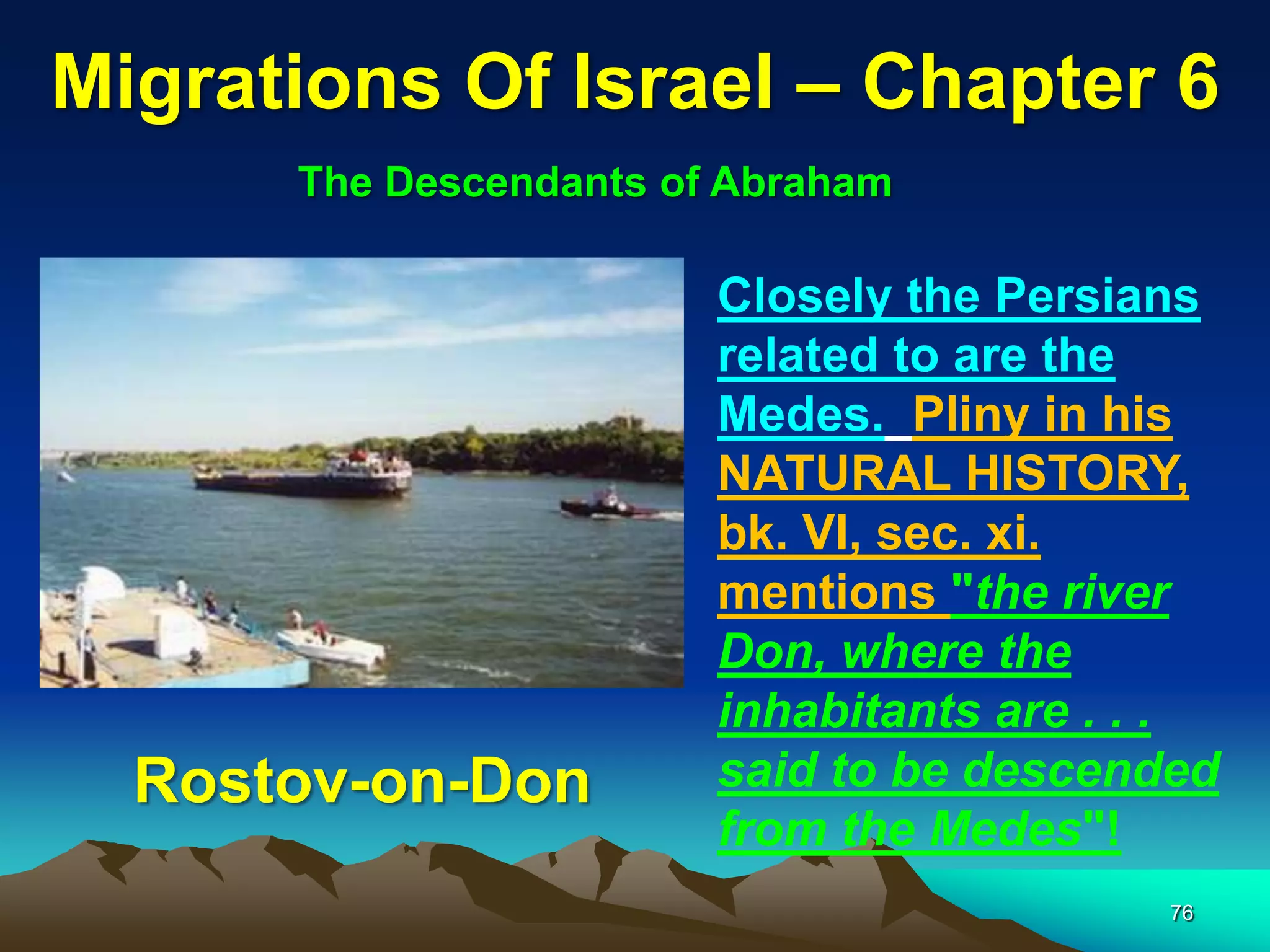 Migrations Of Israel – Chapter 6
      The Descendants of Abraham

                        Closely the Persians
                        related to are the
                        Medes. Pliny in his
                        NATURAL HISTORY,
                        bk. VI, sec. xi.
                        mentions "the river
                        Don, where the
                        inhabitants are . . .
  Rostov-on-Don         said to be descended
                        from the Medes"!
                                          76
 
