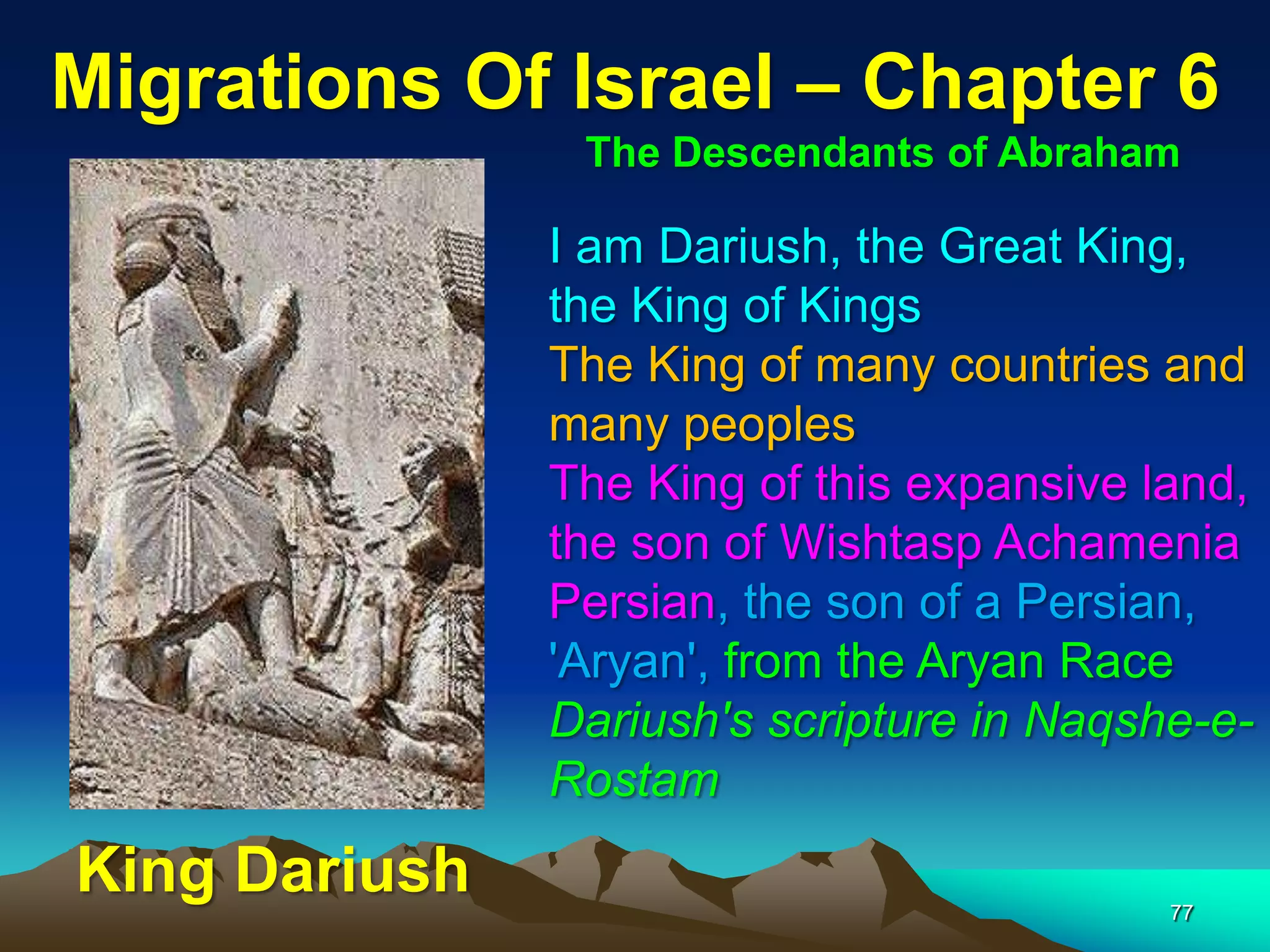 Migrations Of Israel – Chapter 6
                The Descendants of Abraham

               I am Dariush, the Great King,
               the King of Kings
               The King of many countries and
               many peoples
               The King of this expansive land,
               the son of Wishtasp Achamenia
               Persian, the son of a Persian,
               'Aryan', from the Aryan Race
               Dariush's scripture in Naqshe-e-
               Rostam
King Dariush                               77
 