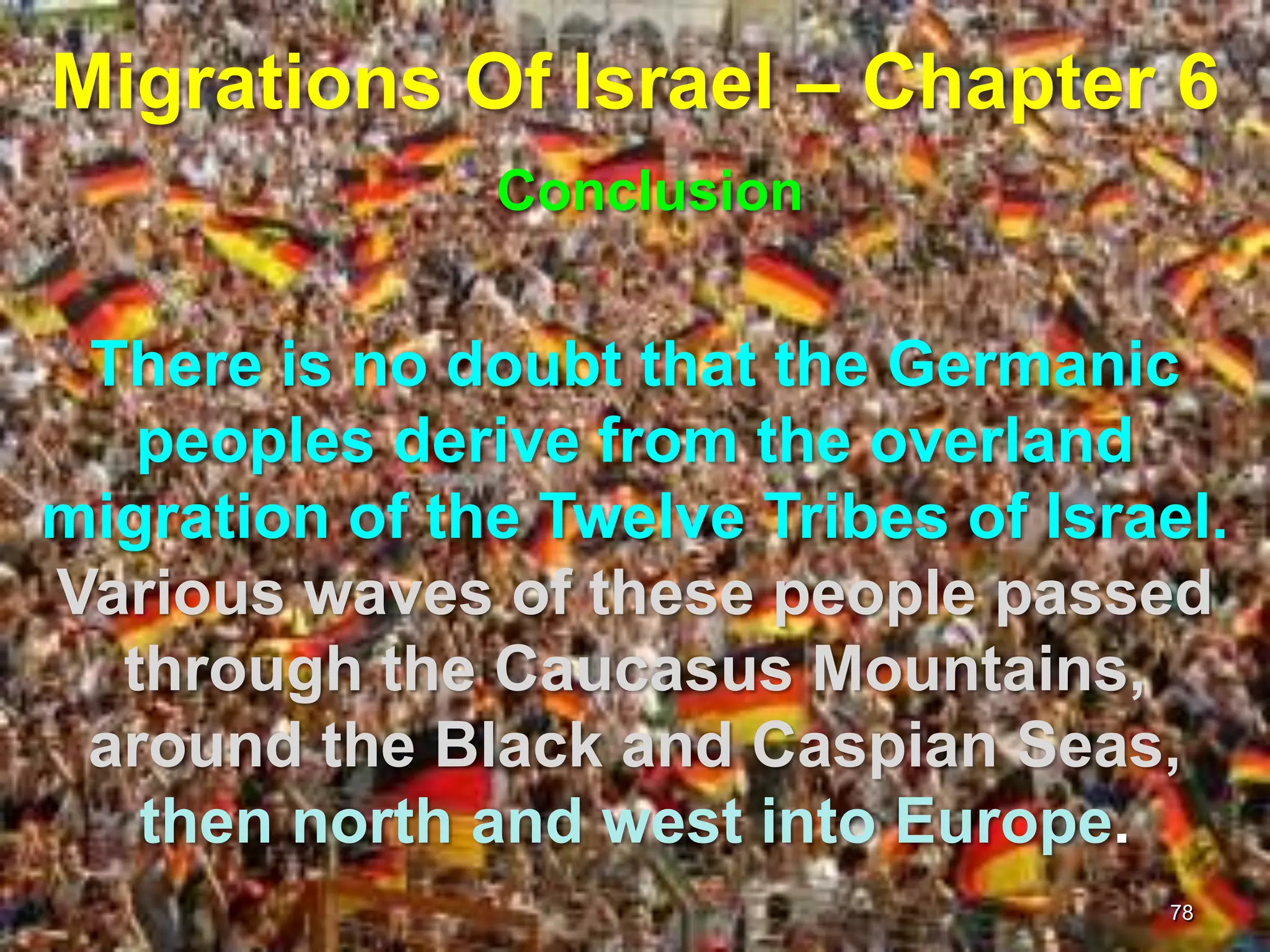 Migrations Of Israel – Chapter 6
               Conclusion


 There is no doubt that the Germanic
   peoples derive from the overland
migration of the Twelve Tribes of Israel.
Various waves of these people passed
  through the Caucasus Mountains,
 around the Black and Caspian Seas,
   then north and west into Europe.
                                      78
 