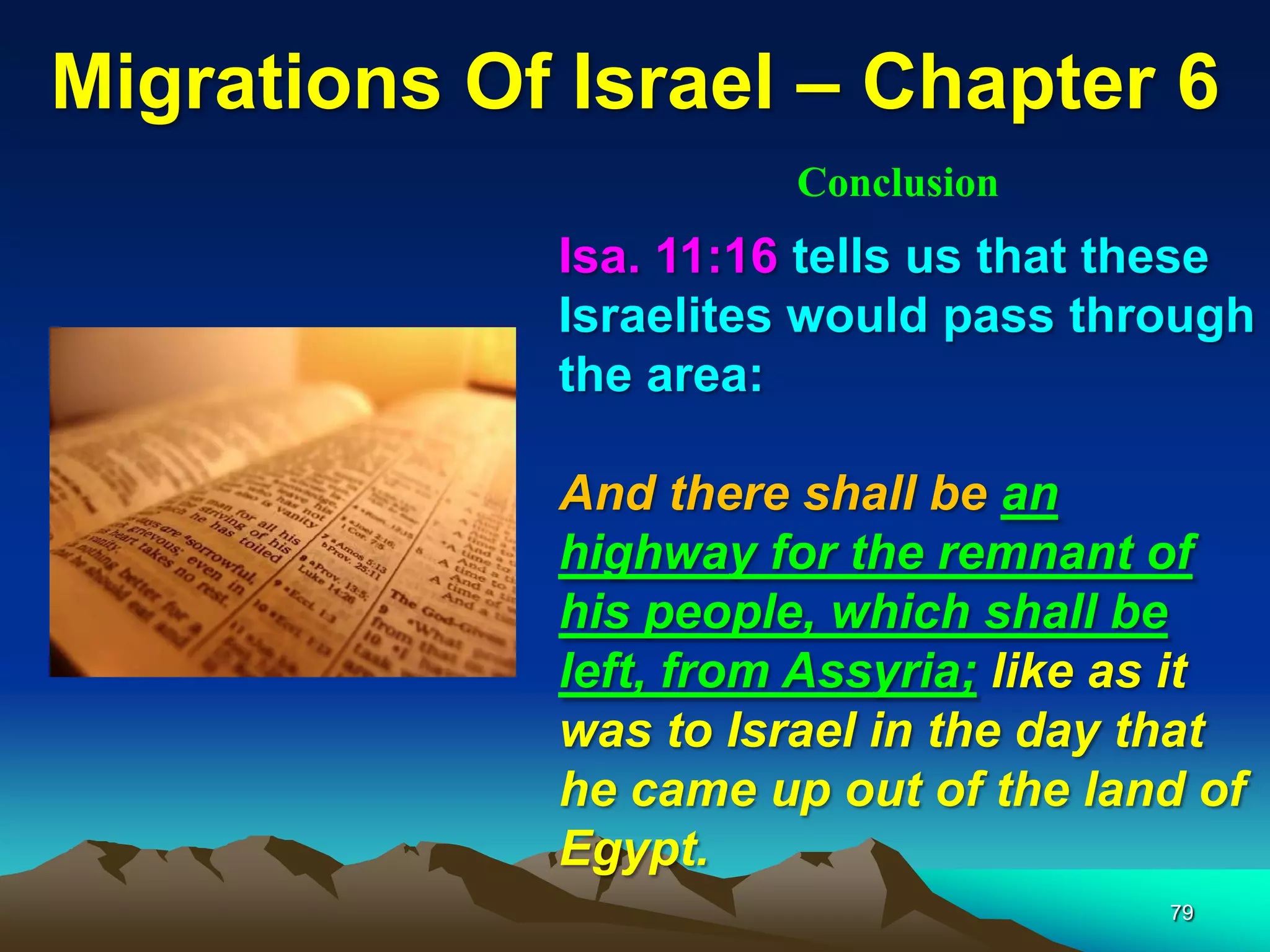 Migrations Of Israel – Chapter 6
                       Conclusion
             Isa. 11:16 tells us that these
             Israelites would pass through
             the area:

             And there shall be an
             highway for the remnant of
             his people, which shall be
             left, from Assyria; like as it
             was to Israel in the day that
             he came up out of the land of
             Egypt.
                                       79
 