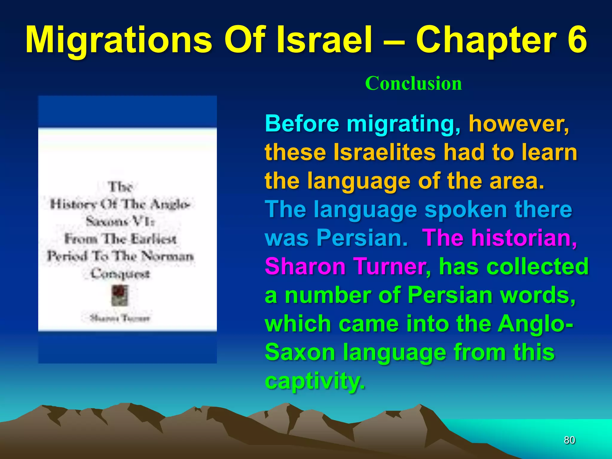 Migrations Of Israel – Chapter 6
                     Conclusion

             Before migrating, however,
             these Israelites had to learn
             the language of the area.
             The language spoken there
             was Persian. The historian,
             Sharon Turner, has collected
             a number of Persian words,
             which came into the Anglo-
             Saxon language from this
             captivity.

                                       80
 