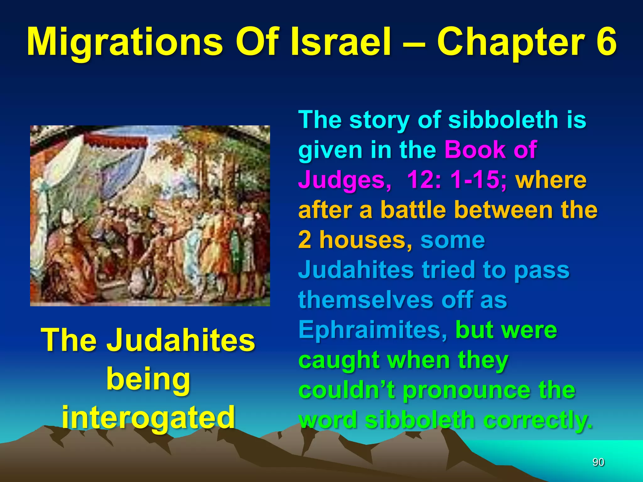 Migrations Of Israel – Chapter 6
                The story of sibboleth is
                given in the Book of
                Judges, 12: 1-15; where
                after a battle between the
                2 houses, some
                Judahites tried to pass
                themselves off as
                Ephraimites, but were
The Judahites
                caught when they
    being       couldn‟t pronounce the
 interogated    word sibboleth correctly.
                                         90
 