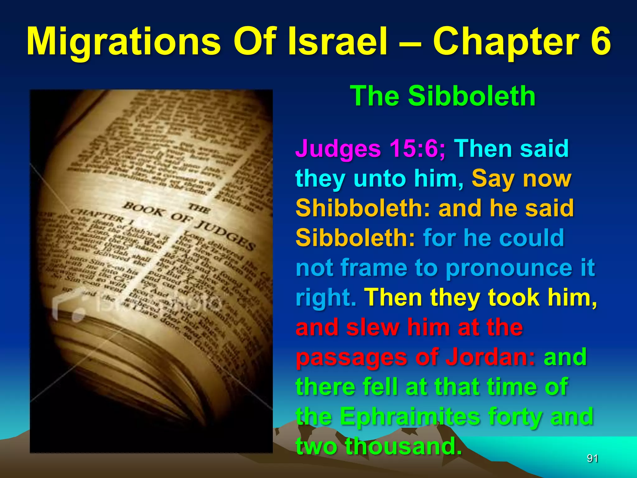 Migrations Of Israel – Chapter 6
                   The Sibboleth
              Judges 15:6; Then said
              they unto him, Say now
              Shibboleth: and he said
              Sibboleth: for he could
              not frame to pronounce it
              right. Then they took him,
              and slew him at the
              passages of Jordan: and
              there fell at that time of
              the Ephraimites forty and
              two thousand.              91
 