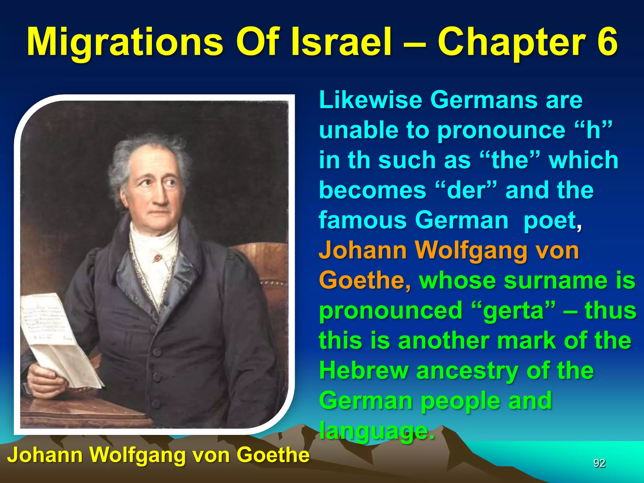 Migrations Of Israel – Chapter 6
                             Likewise Germans are
                             unable to pronounce “h”
                             in th such as “the” which
                             becomes “der” and the
                             famous German poet,
                             Johann Wolfgang von
                             Goethe, whose surname is
                             pronounced “gerta” – thus
                             this is another mark of the
                             Hebrew ancestry of the
                             German people and
                             language.
Johann Wolfgang von Goethe                          92
 