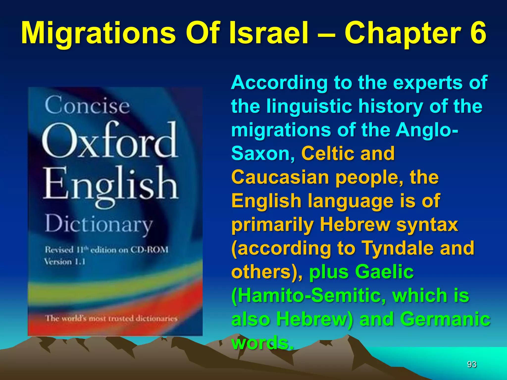 Migrations Of Israel – Chapter 6
              According to the experts of
              the linguistic history of the
              migrations of the Anglo-
              Saxon, Celtic and
              Caucasian people, the
              English language is of
              primarily Hebrew syntax
              (according to Tyndale and
              others), plus Gaelic
              (Hamito-Semitic, which is
              also Hebrew) and Germanic
              words.
                                        93
 