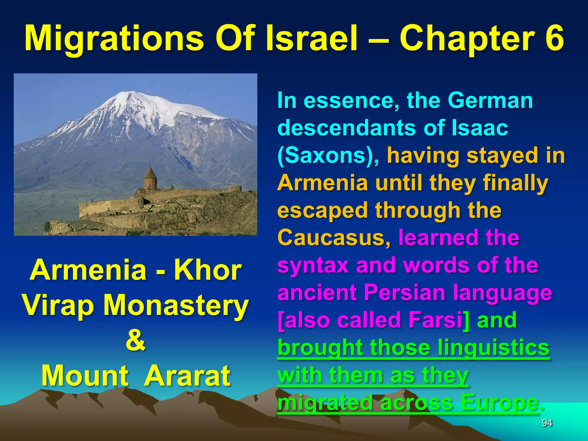 Migrations Of Israel – Chapter 6
                  In essence, the German
                  descendants of Isaac
                  (Saxons), having stayed in
                  Armenia until they finally
                  escaped through the
                  Caucasus, learned the
Armenia - Khor    syntax and words of the
                  ancient Persian language
Virap Monastery   [also called Farsi] and
       &          brought those linguistics
 Mount Ararat     with them as they
                  migrated across Europe.
                                         94
 