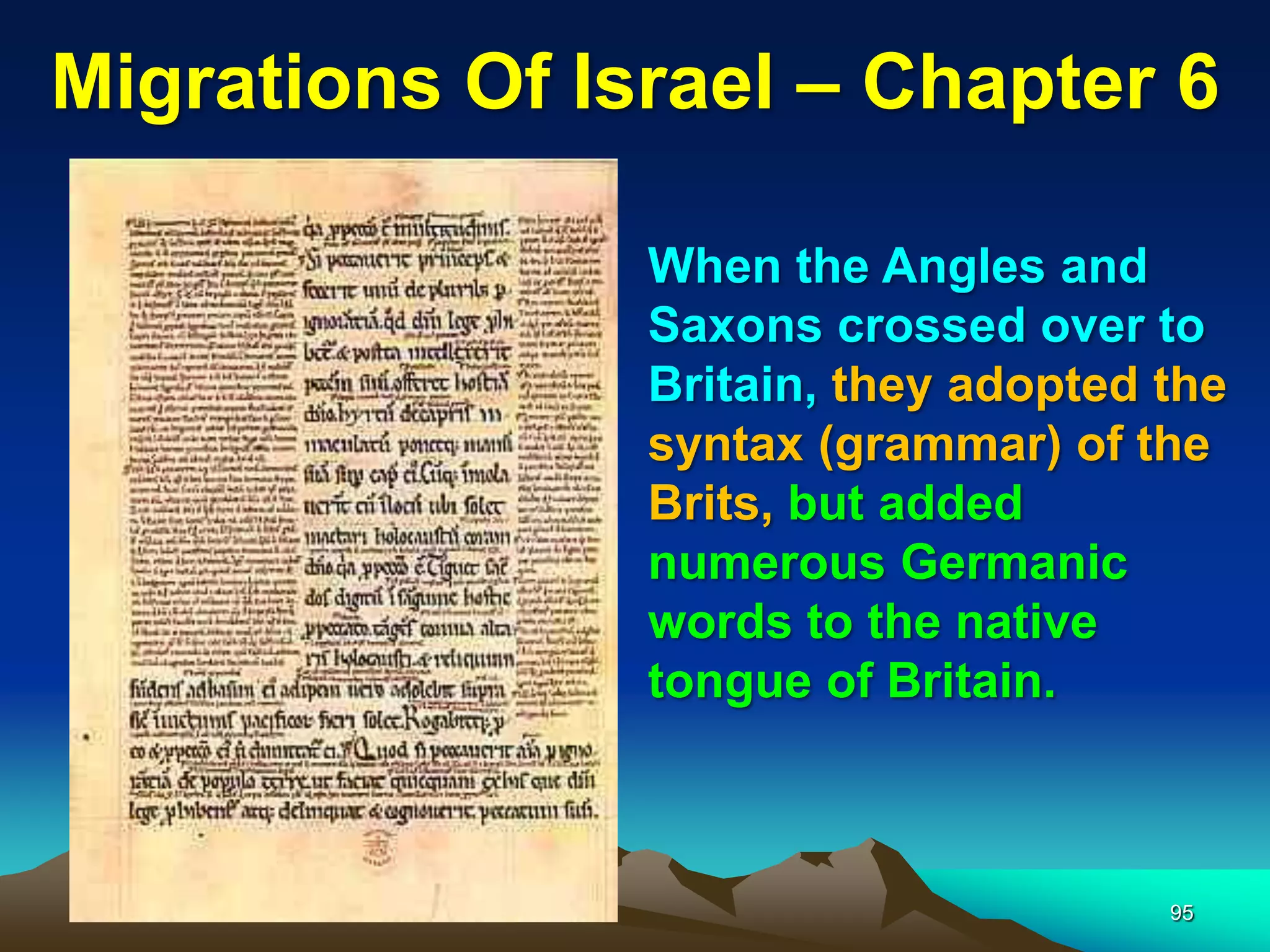 Migrations Of Israel – Chapter 6

                When the Angles and
                Saxons crossed over to
                Britain, they adopted the
                syntax (grammar) of the
                Brits, but added
                numerous Germanic
                words to the native
                tongue of Britain.



                                      95
 