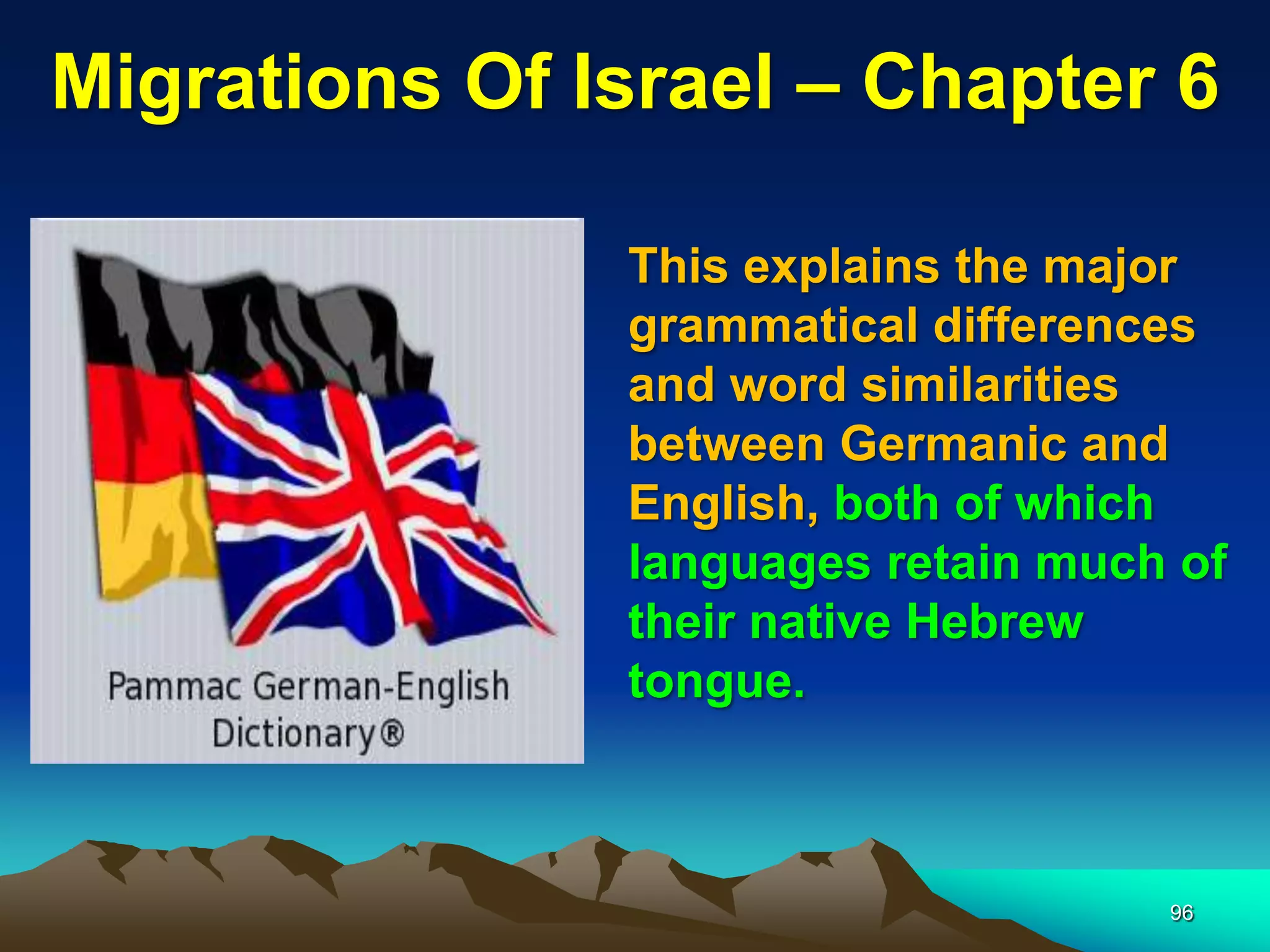 Migrations Of Israel – Chapter 6

               This explains the major
               grammatical differences
               and word similarities
               between Germanic and
               English, both of which
               languages retain much of
               their native Hebrew
               tongue.



                                    96
 