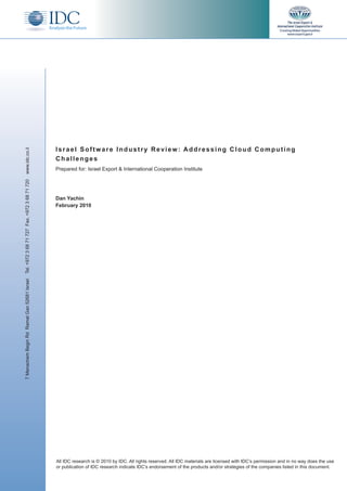 Israel Software Industry Review: Addressing Cloud Computing
www.idc.co.il




                                              Challenges
                                              Prepared for: Israel Export & International Cooperation Institute
Tel. +972 3 68 71 727 Fax. +972 3 68 71 720




                                              Dan Yachin
                                              February 2010
7 Menachem Begin Rd Ramat Gan 52681 Israel




                                              All IDC research is © 2010 by IDC. All rights reserved. All IDC materials are licensed with IDC’s permission and in no way does the use
                                              or publication of IDC research indicate IDC’s endorsement of the products and/or strategies of the companies listed in this document.
 