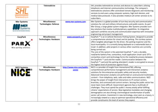 Telemedicine                                       SHL provides telemedicine services and devices to subscribers utilizing
                                                                      telephonic and Internet communication technology. The company’s
                                                                      telemedicine solutions offer centralized remote diagnostic and monitoring
                                                                      services to end-users using computer systems, high-tech devices, and
                                                                      medical data protocols. It also provides medical call center services to its
                                                                      subscribers.
Mer Systems       Miscellaneous           www.mer-systems.com         Mer Systems is a global provider of turn-key security and communication
               Technologies: Defense                                  solutions for civil and military infrastructures and public events. As part
                                                                      Mer Group, a large global system integrator, Mer Systems provides turn-
                                                                      key solutions that involve multidisciplinary capabilities. Its integrative
                                                                      approach combines security and communication expertise with innovative
                                                                      engineering and project management.
  EasyPark         Miscellaneous            www.easypark.co.il        EasyPark ™ is an in-vehicle Electronic Parking System, designed to provide
               Technologies: Hardware                                 a comprehensive solution for street and lot parking. This turnkey system
                                                                      offers tangible advantages for the driver, the parking inspector and the
                                                                      local municipality. It is currently being deployed on a nationwide basis in
                                                                      Israel. In addition, pilot projects in various other countries are currently
                                                                      being carried out.
                                                                      The core of the system is the patented EasyPark ™ card, a durable,
                                                                      read/write battery-free, contactless, multi-application smart card. OTI's
                                                                      contactless smart card technology forms the read/write process between
                                                                      the EasyPark ™ card and the reader. Communication between the
                                                                      EasyPark ™ card and the parking attendant's reader is encrypted to ensure
                                                                      the highest level of protection against fraud.
NICE Systems       Miscellaneous        http://www.nice.com/public-   NICE is a provider of Insight from Interactions(TM), offering
               Technologies: Hardware             sector              comprehensive performance management and interaction analytics
                                                                      solutions for the enterprise and public safety and security markets.
                                                                      Advanced interaction analytics are performed on unstructured multimedia
                                                                      content – from telephony, web, radio and video communications. NICE
                                                                      brings the power of Insight from Interactions to IP contact centers,
                                                                      branches, and command and control centers. Serving the public sector has
                                                                      never been more difficult. Government agencies face a multitude of
                                                                      challenges. They must spend the public’s money wisely while fulfilling
                                                                      citizens’ expectations of service. New legislative mandates and changing
                                                                      demographics are also driving a technological transformation of public
                                                                      sector call centers. Investment in new technology, once seen as a luxury, is
                                                                      increasingly viewed as a way to optimize operational efficiency and
                                                                      provide constituents the level of service they expect.
                                                       11
 