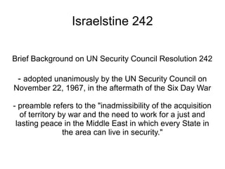 Israelstine 242
Brief Background on UN Security Council Resolution 242
- adopted unanimously by the UN Security Council on
November 22, 1967, in the aftermath of the Six Day War
- preamble refers to the "inadmissibility of the acquisition
of territory by war and the need to work for a just and
lasting peace in the Middle East in which every State in
the area can live in security."
 
