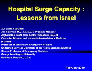 Hospital Surge Capacity :
       Lessons from Israel
2LT Laura Cookman
Jim Holliman, M.D., F.A.C.E.P., Program Manager
Afghanistan Health Care Sector Reachback Project
Center for Disaster and Humanitarian Assistance Medicine
(CDHAM)
Professor of Military and Emergency Medicine
Uniformed Services University of the Health Sciences (USUHS)
Clinical Professor of Emergency Medicine
George Washington University
Bethesda, Maryland, U.S.A.



                                                       February 2010
 