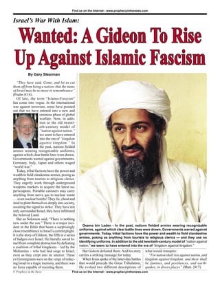Find us on the Internet - www.prophecyinthenews.com


Israel’s War With Islam:


Wanted: A Gideon To Rise
Up Against Islamic Fascism
           By Gary Stearman

   “They have said, Come, and let us cut
them off from being a nation; that the name
of Israel may be no more in remembrance”
(Psalm 83:4).
   Of late, the term “Islamo-Fascism”
has come into vogue. In the international
war against terrorism, some have pointed
out that we have entered into a new and
                     ominous phase of global
                     warfare. Now, in addi-
                     tion to the old twenti-
                     eth-century model of
                     “nation against nation,”
                     we seem to have entered
                     into the era of “kingdom
                     against kingdom.” In
                     the past, nations ﬁelded
armies wearing recognizable uniforms,
against which clear battle lines were drawn.
Governments warred against governments.
Germany, Italy, Japan and others waged
“world war.”
   Today, tribal factions have the power and
wealth to ﬁeld clandestine armies, posing as
anything from tourists to religious clerics.
They eagerly work through underground
weapons markets to acquire the latest su-
perweapons. Portable canisters may carry
anything from nerve gas to nuclear waste
… even nuclear bombs! They lie, cheat and
steal to plant themselves deeply into society,
awaiting the signal to strike. They have not
only surrounded Israel, they have inﬁltrated
the beloved Land.
   But as Solomon said, “There is nothing
new under the sun.” There is a major inci-
dent in the Bible that bears a surprisingly         Osama bin Laden - In the past, nations ﬁelded armies wearing recognizable
close resemblance to Israel’s current plight.     uniforms, against which clear battle lines were drawn. Governments warred against
It is the story of Gideon, the ﬁfth in a series   governments. Today, tribal factions have the power and wealth to ﬁeld clandestine
of Judges over Israel. He literally saved Is-     armies, posing as anything from tourists to religious clerics — and they use no
rael from complete destruction by defeating       identifying uniforms. In addition to the old twentieth-century model of “nation against
a coalition of tribal kingdoms – led by the       nation,” we seem to have entered into the era of “kingdom against kingdom.”
Midianites – who had laid siege to Israel,          But Gideon defeated them. And his story      what would transpire:
even as they crept into its interior. These       carries a striking message for today.            “For nation shall rise against nation, and
evil immigrants were on the verge of reduc-         When Jesus spoke of the latter-day battles   kingdom against kingdom: and there shall
ing Israel to a tragic memory, and there was      that would precede the Great Tribulation,      be famines, and pestilences, and earth-
no force capable of resisting them.               He evoked two different descriptions of        quakes, in divers places” (Matt. 24:7).
8 Prophecy in the News                      Find us on the Internet - www.prophecyinthenews.com
 