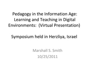 Pedagogy in the Information Age:
   Learning and Teaching in Digital
Environments: (Virtual Presentation)

 Symposium held in Herzliya, Israel

            Marshall S. Smith
              10/25/2011
 