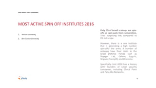 18
Only 1% of Israeli scaleups are spin-
offs or spin-outs from universities.
That’ surprising low, compared to
8% in Europe.
However, there is a one institute
that is generating a high number
spin-offs: the army. A number of
scaleups have their roots in the
Israel Defense Forces such as
Voyager Lab, Celeno, Logz.io,
Singular, Siemplify and Dronomy.
Specifically Unit 8200 has a history
with founders of cyber security
companies, including Check Point
and Palo Alto Networks.
MOST ACTIVE SPIN OFF INSTITUTES 2016
1. Tel Aviv University
2. Ben-Gurion University
2016 ISRAEL SCALE UP REPORT
 