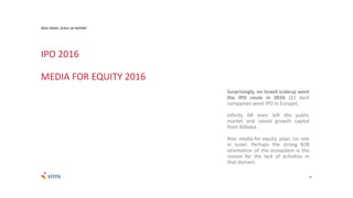 23
Surprisingly, no Israeli scaleup went
the IPO route in 2016 (22 tech
companies went IPO in Europe).
Infinity AR even left the public
market and raised growth capital
from Alibaba.
Also media-for-equity plays no role
in Israel. Perhaps the strong B2B
orientation of the ecosystem is the
reason for the lack of activities in
that domain.
IPO 2016
MEDIA FOR EQUITY 2016
2016 ISRAEL SCALE UP REPORT
 
