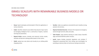 ISRAELI SCALEUPS WITH REMARKABLE BUSINESS MODELS OR
TECHNOLOGY
24
• Gauzy: liquid crystal glass and laminated LC films for applications in
various industries;
• Indeni: identifies network issues before they become major events
by leveraging intelligence from a community of experts, machine
learning and automation;
• Beyond Verbal: extracts, decodes and measures human moods,
attitudes and decision-making profiles based on their voices;
• Zeekit: upload your own photo and virtually try on clothing while
shopping online;
• Sensibo: makes any appliance connected & smart instantly, turning
products into services;
• Reporty Homeland Security: enhances first response to emergency
events through real time video and audio;
• Tailor Brands: using machine learning to create unique, beautiful
logos and brand identities within minutes;
• prooV: bypass binding corporate regulations and complex IT
integrations preventing them from testing new technologies, by
providing an external, data-rich and secure testing environment.
2016 ISRAEL SCALE UP REPORT
 