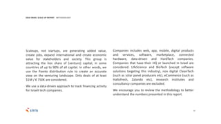 27
Companies includes web, app, mobile, digital products
and services, software, marketplace, connected
hardware, data-driven and HardTech companies.
Companies that have their HQ or launched in Israel are
considered. LifeScience and BioTech (except software
solutions targeting this industry), non digital CleanTech
(such as solar panel producers etc), eCommerce (such as
Hallofresh, Zalando etc), research institutes and
consultancy companies are excluded.
We encourage you to review the methodology to better
understand the numbers presented in this report.
2016 ISRAEL SCALE UP REPORT METHODOLOGY
Scaleups, not startups, are generating added value,
create jobs, expand international and create economic
value for stakeholders and society. This group is
attracting the lion share of (venture) capital, in some
countries of up to 90% of all capital. In other words, we
use the Pareto distribution rule to create an accurate
view on the venturing landscape. Only deals of at least
$1M / € 750K are considered.
We use a data-driven approach to track financing activity
for Israeli tech companies.
 