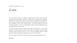 31
Sirris, the collective centre of the Belgian technology industry, helps companies with the
implementation of technological innovations, enabling them to strengthen their competitive
position over the long-term. Sirris helps you make the best technological choice and rapidly turn
your innovations into marketable products and services. The Sirris experts visit companies on site,
offer technological advice, launch innovation paths, and provide guidance to reach the
implementation phase. The aim is to find applicable solutions to the real challenges faced by
technology entrepreneurs and startups.
Sirris guides technology companies to a higher level of know-how and expertise in a wide range of
domains. The in-house experts provide a broad range of technological and go-to-market
knowledge. Where necessary, Sirris relies also on external knowledge partners, including
specialized companies, universities, knowledge centres, and research institutions.
For more information on how Sirris can help your company success, please visit www.sirris.be.
2016 ISRAEL SCALE UP REPORT ABOUT SIRRIS
 