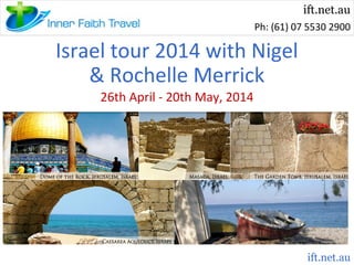 ift.net.au
Ph: (61) 07 5530 2900

Israel tour 2014 with Nigel
& Rochelle Merrick
26th April - 20th May, 2014

ift.net.au

 