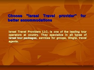 Choose ''Israel Travel
better accommodations

provider''

for

Israel Travel Providers LLC, is one of the leading tour
operators at country. They specialize in all types of
Israel tour packages , services for groups, Single, travel
agents.

 