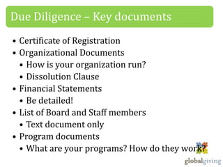 Due Diligence – Key documents
• Certificate of Registration
• Organizational Documents
  • How is your organization run?
  • Dissolution Clause
• Financial Statements
  • Be detailed!
• List of Board and Staff members
  • Text document only
• Program documents
  • What are your programs? How do they work?
 