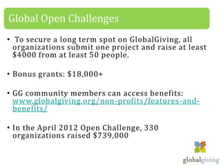 Global Open Challenges
• To secure a long term spot on GlobalGiving, all
  organizations submit one project and raise at least
  $4000 from at least 50 people.

• Bonus grants: $18,000+

• GG community members can access benefits:
  www.globalgiving.org/non-profits/features-and-
  benefits/

• In the April 2012 Open Challenge, 330
  organizations raised $739,000
 