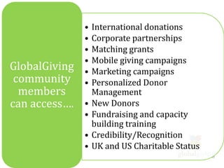 •   International donations
               •   Corporate partnerships
               •   Matching grants
               •   Mobile giving campaigns
GlobalGiving   •   Marketing campaigns
 community     •   Personalized Donor
  members          Management
can access….   •   New Donors
               •   Fundraising and capacity
                   building training
               •   Credibility/Recognition
               •   UK and US Charitable Status
 