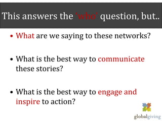 This answers the ‘who’ question, but..
 • What are we saying to these networks?

 • What is the best way to communicate
   these stories?

 • What is the best way to engage and
   inspire to action?
 
