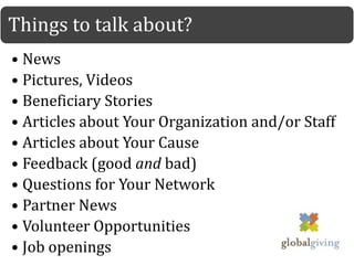 Things to talk about?
• News
• Pictures, Videos
• Beneficiary Stories
• Articles about Your Organization and/or Staff
• Articles about Your Cause
• Feedback (good and bad)
• Questions for Your Network
• Partner News
• Volunteer Opportunities
• Job openings
 