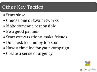 Other Key Tactics
• Start slow
• Choose one or two networks
• Make someone responsible
• Be a good partner
• Start conversations, make friends
• Don’t ask for money too soon
• Have a timeline for your campaign
• Create a sense of urgency
 