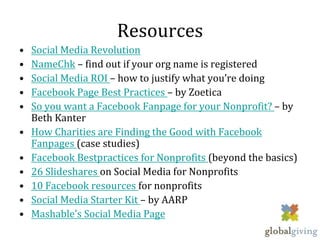 Resources
•   Social Media Revolution
•   NameChk – find out if your org name is registered
•   Social Media ROI – how to justify what you’re doing
•   Facebook Page Best Practices – by Zoetica
•   So you want a Facebook Fanpage for your Nonprofit? – by
    Beth Kanter
•   How Charities are Finding the Good with Facebook
    Fanpages (case studies)
•   Facebook Bestpractices for Nonprofits (beyond the basics)
•   26 Slideshares on Social Media for Nonprofits
•   10 Facebook resources for nonprofits
•   Social Media Starter Kit – by AARP
•   Mashable’s Social Media Page
 