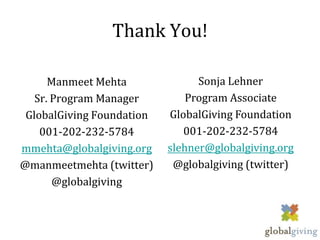 Thank You!

      Manmeet Mehta              Sonja Lehner
   Sr. Program Manager         Program Associate
 GlobalGiving Foundation   GlobalGiving Foundation
    001-202-232-5784          001-202-232-5784
mmehta@globalgiving.org    slehner@globalgiving.org
@manmeetmehta (twitter)     @globalgiving (twitter)
       @globalgiving
 