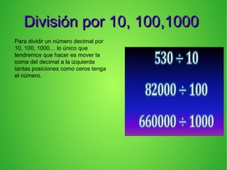 División por 10, 100,1000División por 10, 100,1000
Para dividir un número decimal por
10, 100, 1000… lo único que
tendremos que hacer es mover la
coma del decimal a la izquierda
tantas posiciones como ceros tenga
el número.
 