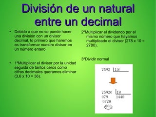 División de un naturalDivisión de un natural
entre un decimalentre un decimal
●
Debido a que no se puede hacer
una división con un divisor
decimal, lo primero que haremos
es transformar nuestro divisor en
un número entero
●
1ºMultiplicar el divisor por la unidad
seguida de tantos ceros como
cifras decimales queramos eliminar
(3,6 x 10 = 36).
2ºMultiplicar el dividendo por el
mismo número que hayamos
multiplicado el divisor (278 x 10 =
2780).
3ºDividir normal
 