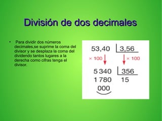 División de dos decimalesDivisión de dos decimales
●
Para dividir dos números
decimales,se suprime la coma del
divisor y se desplaza la coma del
dividendo tantos lugares a la
derecha como cifras tenga el
divisor.
 