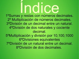 Índice1ºSumas y restas con números decimales.
2º Multiplicación de números decimales.
3ºDivisión de un decimal entre un natural.
4ºDivisión de dos naturales y cociente
decimal.
5ºMultiplicación y división por 10,100,1000
6ºDivisiones equivalentes
7ºDivisión de un natural entre un decimal.
8ºDivisión de dos decimales.
 