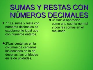 SUMAS Y RESTAS CONSUMAS Y RESTAS CON
NÚMEROS DECIMALESNÚMEROS DECIMALES
● 1º La suma y resta con
números decimales es
exactamente igual que
con números enteros.
●2ºLas centenas en la
columna de centenas,
las decenas en la de
decenas, las unidades
en la de unidades.
●3º Haz la operación
como una cuenta normal
y pon las comas en el
resultado.
 