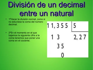 División de un decimalDivisión de un decimal
entre un naturalentre un natural●
1ºHacer la división normal, como si
no estuviese la coma del número
decimal.
●
2ºEn el momento en el que
bajemos la siguiente cifra a la
coma tenemos que poner una
coma en el cociente.
 