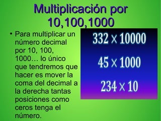Multiplicación porMultiplicación por
10,100,100010,100,1000
●
Para multiplicar un
número decimal
por 10, 100,
1000… lo único
que tendremos que
hacer es mover la
coma del decimal a
la derecha tantas
posiciones como
ceros tenga el
número.
 