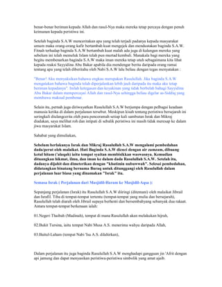 benar-benar beriman kepada Allah dan rasul-Nya maka mereka tetap percaya dengan penuh
keimanan kepada peristiwa ini.
Setelah baginda S.A.W menceritakan apa yang telah terjadi padanya kepada masyarakat
umum maka orang-orang kafir bertambah kuat mengejek dan mendustakan baginda S.A.W.
Fitnah terhadap baginda S.A.W bertambah kuat malah ada juga di kalangan mereka yang
sebelum ini telah memeluk Islam telah pun murtad kembali. Manakala bagi mereka yang
begitu membenarkan baginda S.A.W maka iman mereka tetap utuh sebagaimana kita lihat
kepada reaksi Sayyidina Abu Bakar apabila dia mendengar berita daripada orang ramai
tentang apa yang telah diberitahu oleh Nabi S.A.W lalu beliau dengan tegas menyatakan :
"Benar! Aku menyaksikan bahawa engkau merupakan Rasulullah. Jika baginda S.A.W
mengatakan bahawa baginda telah diperjalankan lebih jauh daripada itu maka aku tetap
beriman kepadanya". Inilah ketegasan dan keyakinan yang tidak berbelah bahagi Sayyidina
Abu Bakar dalam mempercayai Allah dan rasul-Nya sehingga beliau digelar as-Siddiq yang
membawa maksud pembenar.
Selain itu, pernah juga diriwayatkan Rasulullah S.A.W berjumpa dengan pelbagai keadaan
manusia ketika di dalam perjalanan tersebut. Meskipun kisah tentang peristiwa bersejarah ini
seringkali diulangcerita oleh para penceramah setiap kali sambutan Israk dan Mikraj
diadakan, saya melihat roh dan intipati di sebalik peristiwa ini masih tidak meresap ke dalam
jiwa masyarakat Islam.
Sahabat yang dimuliakan,
Sebelum berlakunya Israk dan Mikraj Rasulullah S.A.W mengalami pembedahan
dada/perut oleh malaikat. Hati Baginda S.A.W dicuci dengan air zamzam, dibuang
ketul hitam ('alaqah) iaitu tempat syaitan membisikkan waswasnya. Kemudian
dituangkan hikmat, ilmu, dan iman ke dalam dada Rasulullah S.A.W. Setelah itu,
dadanya dijahit dan dimeterikan dengan "khatimin nubuwwah". Selesai pembedahan,
didatangkan binatang bernama Buraq untuk ditunggangi oleh Rasulullah dalam
perjalanan luar biasa yang dinamakan "Israk" itu.
Semasa Israk ( Perjalanan dari Masjidil-Haram ke Masjidil-Aqsa ):
Sepanjang perjalanan (Israk) itu Rasulullah S.A.W diiringi (ditemani) oleh malaikat Jibrail
dan Israfil. Tiba di tempat-tempat tertentu (tempat-tempat yang mulia dan bersejarah),
Rasulullah telah diarah oleh Jibrail supaya berhenti dan bersembahyang sebanyak dua rakaat.
Antara tempat-tempat berkenaan ialah:
01.Negeri Thaibah (Madinah), tempat di mana Rasulullah akan melakukan hijrah,
02.Bukit Tursina, iaitu tempat Nabi Musa A.S. menerima wahyu daripada Allah,
03.Baitul-Laham (tempat Nabi 'Isa A.S. dilahirkan),
Dalam perjalanan itu juga baginda Rasulullah S.A.W menghadapi gangguan jin 'Afrit dengan
api jamung dan dapat menyasikan peristiwa-peristiwa simbolik yang amat ajaib.
 