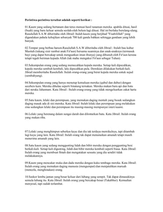 Peristiwa-peristiwa tersebut adalah seperti berikut :
01.Kaum yang sedang bertanam dan terus menuai hasil tanaman mereka. apabila dituai, hasil
(buah) yang baru keluar semula seolah-olah belum lagi dituai. Hal ini berlaku berulang-ulang.
Rasulullah S.A.W diberitahu oleh Jibrail: Itulah kaum yang berjihad "Fisabilillah" yang
digandakan pahala kebajikan sebanyak 700 kali ganda bahkan sehingga gandaan yang lebih
banyak.
02.Tempat yang berbau harum.Rasulullah S.A.W diberitahu oleh Jibrail : Itulah bau kubur
Masitah (tukang sisir rambut anak Fir'aun) bersama suaminya dan anak-anaknya (termasuk
bayi yang dapat bercakap untuk menguatkan iman ibunya) yang dibunuh oleh Fir'aun kerana
tetapt teguh beriman kepada Allah (tak mahu mengakui Fir'aun sebagai Tuhan).
03.Sekumpulan orang yang sedang memecahkan kepala mereka. Setiap kali dipecahkan,
kepala mereka sembuh kembali, lalu dipecahkan pula. Demikian dilakukan berkali-kali.
Jibrail memberitahu Rasulullah: Itulah orang-orang yang berat kepala mereka untuk sujud
(sembahyang).
04.Sekumpulan orang yang hanya menutup kemaluan mereka (qubul dan dubur) dengan
secebeis kain. Mereka dihalau seperti binatang ternakan. Mereka makan bara api dan batu
dari neraka Jahannam. Kata Jibrail : Itulah orang-orang yang tidak mengeluarkan zakat harta
mereka.
05.Satu kaum, lelaki dan perempuan, yang memakan daging mentah yang busuk sedangkan
daging masak ada di sisi mereka. Kata Jibrail: Itulah lelaki dan perempuan yang melakukan
zina sedangkan lelaki dan perempuan itu masing-masing mempunyai isteri/suami.
06.Lelaki yang berenang dalam sungai darah dan dilontarkan batu. Kata Jibrail: Itulah orang
yang makan riba.
07.Lelaki yang menghimpun seberkas kayu dan dia tak terdaya memikulnya, tapi ditambah
lagi kayu yang lain. Kata Jibrail: Itulah orang tak dapat menunaikan amanah tetapi masih
menerima amanah yang lain.
08.Satu kaum yang sedang menggunting lidah dan bibir mereka dengan penggunting besi
berkali-kali. Setiap kali digunting, lidah dan bibir mereka kembali seperti biasa. Kata Jibrail:
Itulah orang yang membuat fitnah dan mengatakan sesuatu yang dia sendiri tidak
melakukannya.
09.Kaum yang mencakar muka dan dada mereka dengan kuku tembaga mereka. Kata Jibrail:
Itulah orang yang memakan daging manusia (mengumpat) dan menjatuhkan maruah
(mencela, menghinakan) orang.
10.Seekor lembu jantan yang besar keluar dari lubang yang sempit. Tak dapat dimasukinya
semula lubang itu. Kata Jibrail: Itulah orang yang bercakap besar (Takabbur). Kemudian
menyesal, tapi sudah terlambat.
 