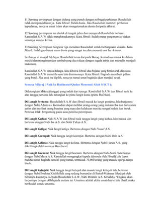 11.Seorang perempuan dengan dulang yang penuh dengan pelbagai perhiasan. Rasulullah
tidak memperdulikannya. Kata Jibrail: Itulah dunia. Jika Rasulullah memberi perhatian
kepadanya, nescaya umat Islam akan mengutamakan dunia daripada akhirat.
12.Seorang perempuan tua duduk di tengah jalan dan menyuruh Rasulullah berhenti.
Rasulullah S.A.W tidak menghiraukannya. Kata Jibrail: Itulah orang yang mensia-siakan
umurnya sampai ke tua.
13.Seorang perempuan bongkok tiga menahan Rasulullah untuk bertanyakan sesuatu. Kata
Jibrail: Itulah gambaran umur dunia yang sangat tua dan menanti saat hari kiamat.
Setibanya di masjid Al-Aqsa, Rasulullah turun daripada Buraq. Kemudian masuk ke dalam
masjid dan mengimamkan sembahyang dua rakaat dengan segala anbia dan mursalin menjadi
makmum.
Rasulullah S.A.W terasa dahaga, lalu dibawa Jibrail dua bejana yang berisi arak dan susu.
Rasulullah S.A.W memilih susu lalu diminumnya. Kata Jibrail: Baginda membuat pilhan
yang betul. Jika arak itu dipilih, nescaya ramai umat baginda akan menjadi sesat.
Semasa Mikraj ( Naik ke Hadhratul-Qudus Menemui Allah S.W.T );
Didatangkan Mikraj (tangga) yang indah dari syurga. Rasulullah S.A.W dan Jibrail naik ke
atas tangga pertama lalu terangkat ke pintu langit dunia (pintu Hafzhah).
Di Langit Pertama: Rasulullah S.A.W dan Jibrail masuk ke langit pertama, lalu berjumpa
dengan Nabi Adam a.s. Kemudian dapat melihat orang-orang yang makan riba dan harta anak
yatim dan melihat orang berzina yang rupa dan kelakuan mereka sangat huduh dan buruk.
Penzina lelaki bergantung pada susu penzina perempuan.
Di Langit Kedua: Nabi S.A.W dan Jibrail naik tangga langit yang kedua, lalu masuk dan
bertemu dengan Nabi Isa A.S. dan Nabi Yahya A.S.
Di Langit Ketiga: Naik langit ketiga. Bertemu dengan Nabi Yusuf A.S.
Di Langit Keempat: Naik tangga langit keempat. Bertemu dengan Nabi Idris A.S.
Di Langit Kelima: Naik tangga langit kelima. Bertemu dengan Nabi Harun A.S. yang
dikelilingi oleh kaumnya Bani Israil.
Di Langit Keenam: Naik tangga langit keenam. Bertemu dengan Nabi-Nabi. Seterusnya
dengan Nabi Musa A.S. Rasulullah mengangkat kepala (disuruh oleh Jibrail) lalu dapat
melihat umat baginda sendiri yang ramai, termasuk 70,000 orang yang masuk syurga tanpa
hisab.
Di Langit Ketujuh: Naik tangga langit ketujuh dan masuk langit ketujuh lalu bertemu
dengan Nabi Ibrahim Khalilullah yang sedang bersandar di Baitul-Makmur dihadapi oleh
beberapa kaumnya. Kepada Rasulullah S.A.W, Nabi Ibrahim A.S. bersabda, "Engkau akan
berjumapa dengan Allah pada malam ini. Umatmu adalah akhir umat dan terlalu dhaif, maka
berdoalah untuk umatmu.
 