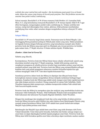 sedekah dan amar makruf dan nahi munkar. Aku kurniakanmu panji-panji Liwa-ul-hamd,
maka Adam dan semua yang lainnya di bawah panji-panjimu. Dan Aku fardukan atasmu dan
umatmu lima puluh (waktu) sembahyang.
Selesai munajat, Rasulullah S.A.W di bawa menemui Nabi Ibrahim A.S. kemudian Nabi
Musa A.S. yang kemudiannya menyuruh Rasulullah S.A.W merayu kepada Allah S.W.T agar
diberi keringanan, mengurangkan jumlah waktu sembahyang itu. Selepas sembilan kali
merayu, (setiap kali dikurangkan lima waktu), akhirnya Allah perkenan memfardukan
sembahyang lima waktu sehari semalam dengan mengekalkan nilainya sebanyak 50 waktu
juga.
Selepas Mikraj:
Rasulullah S.A.W turun ke langit dunia semula. Seterusnya turun ke Baitul-Maqdis. Lalu
menunggang Buraq perjalanan pulang ke Mekah pada malam yang sama. Dalam perjalanan
ini baginda bertemu dengan beberapa peristiwa yang kemudiannya menjadi saksi (bukti)
peristiwa Israk dan Mikraj yang amat ajaib itu (Daripada satu riwayat peristiwa itu berlaku
pada malam Isnin, 27 Rejab, kira-kira 18 bulan sebelum hijrah). Wallahu'alam.
(Sumber : Kitab Jam'ul-Fawaa'id)
Sahabat yang dikasihi,
Kesimpulannya, Peristiwa Israk dan Mikraj bukan hanya sekadar sebuah kisah sejarah yang
diceritakan kembali setiap kali 27 Rejab menjelang. Adalah lebih penting untuk kita
menghayati pengajaran di sebalik peristiwa tersebut bagi meneladani perkara yang baik dan
menjauhi perkara yang tidak baik. Peristiwa Israk dan Mikraj yang memperlihatkan pelbagai
kejadian aneh yang penuh pengajaran seharusnya memberi keinsafan kepada kita agar
sentiasa mengingati Allah S.W.T dan takut kepada kekuasaan-Nya.
Seandainya peristiwa dalam Israk dan Mikraj ini dipelajari dan dihayati benar-benar
kemungkinan manusia mampu mengelakkan dirinya daripada melakukan berbagai-bagai
kejahatan. Kejadian Israk dan Mikraj juga adalah untuk menguji umat Islam (apakah percaya
atau tidak dengan peristiwa tersebut). Orang-orang kafir di zaman Nabi Sallallahu Alaihi
Wasallam langsung tidak mempercayai, malahan memperolok-olokkan Nabi sebaik-baik
Nabi bercerita kepada mereka.
Peristiwa Israk dan Mikraj itu merupakan ujian dan mukjizat yang membuktikan kudrat atau
kekuasaan Allah Subhanahu Wataala. Allah Subhanahu Wataala telah menunjukkan bukti-
bukti kekuasaan dan kebesaran-Nya kepada Baginda Sallallahu Alaihi Wasallam.
Dengan kita mendengar dan menghayati kisah dan cerita yang berlaku di dalam peristiwa
Israk dan Mikraj kita perlu ambil ikhtibar dan yakin bahawa bumi Baitulmaqdis Palestin yang
menjadi tempat bermulanya Mikraj Nabi SAW adalah bumi penuh berkah dan terdapat
Masjidil Aqsa (kiblat pertama umat Islam)
Baitulmaqdis dan Masjidil Aqsa adalah harta umat Islam yang telah dirampas oleh Zionis
Yahudi laknatullah. Umat Islam perlu berusaha, berkorban dan berdoa semoga tempat suci
umat Islam ini dapat dipulangkan kembali kepada pangkuan umat Islam. Peristiwa Israk dan
Mikraj akan lebih bermakna apabila umat Islam seluruhnya dapat membantu saudara-saudara
 