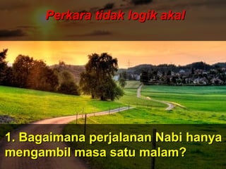 ‫َو‬‫ن‬َّ  ‫ج‬ِ‫ّن‬ ‫ل‬ْ‫ج‬‫َو ا‬‫ت‬ُ ‫ا‬ ‫ق‬ْ‫ج‬‫ل‬َ‫ْق‬‫خ‬َ‫ْق‬  ‫َو‬‫ ا‬‫م‬َ‫ْق‬ ‫و‬َ‫ْق‬ ‫َو‬‫ن‬َّ  ‫ج‬ِ‫ّن‬ ‫ل‬ْ‫ج‬‫َو ا‬‫ت‬ُ ‫ا‬ ‫ق‬ْ‫ج‬‫ل‬َ‫ْق‬‫خ‬َ‫ْق‬  ‫َو‬‫ ا‬‫م‬َ‫ْق‬ ‫و‬َ‫ْق‬
 ‫َو‬‫ن‬ِ‫ّن‬ ‫دو‬ُ ‫ا‬‫ب‬ُ ‫ا‬‫ع‬ْ‫ج‬ ‫ي‬َ‫ْق‬‫ل‬ِ‫ّن‬ ‫َو‬‫ل‬َّ  ‫إ‬ِ‫ّن‬ ‫َو‬‫س‬َ‫ْق‬ ‫ن‬ْ‫ج‬‫ل‬ْ‫ج‬ِ‫ّن‬ ‫وا‬َ‫ْق‬ ‫َو‬‫ن‬ِ‫ّن‬ ‫دو‬ُ ‫ا‬‫ب‬ُ ‫ا‬‫ع‬ْ‫ج‬ ‫ي‬َ‫ْق‬‫ل‬ِ‫ّن‬ ‫َو‬‫ل‬َّ  ‫إ‬ِ‫ّن‬ ‫َو‬‫س‬َ‫ْق‬ ‫ن‬ْ‫ج‬‫ل‬ْ‫ج‬ِ‫ّن‬ ‫وا‬َ‫ْق‬
ApaApa
tujuantujuan
andaanda
hidup dihidup di
mukamuka
bumibumi
ini?ini???
Dan ‫َو‬(ingatlah) ‫َو‬Aku ‫َو‬tidak ‫َو‬
menciptakan ‫َو‬jin ‫َو‬dan ‫َو‬
manusia ‫َو‬melainkan ‫َو‬untuk ‫َو‬
mereka ‫َو‬menyembah ‫َو‬dan ‫َو‬
beri- ‫َو‬badat ‫َو‬kepadaKu.
( ‫َو‬Surah ‫َو‬Adh-Dhariyat ‫َو‬: ‫َو‬56 ‫َو‬) ‫َو‬
Perkara tidak logik akalPerkara tidak logik akal
1. Bagaimana perjalanan Nabi hanya1. Bagaimana perjalanan Nabi hanya
mengambil masa satu malam?mengambil masa satu malam?
 