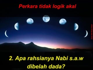 ‫َو‬‫ن‬َّ  ‫ج‬ِ‫ّن‬ ‫ل‬ْ‫ج‬‫َو ا‬‫ت‬ُ ‫ا‬ ‫ق‬ْ‫ج‬‫ل‬َ‫ْق‬‫خ‬َ‫ْق‬  ‫َو‬‫ ا‬‫م‬َ‫ْق‬ ‫و‬َ‫ْق‬ ‫َو‬‫ن‬َّ  ‫ج‬ِ‫ّن‬ ‫ل‬ْ‫ج‬‫َو ا‬‫ت‬ُ ‫ا‬ ‫ق‬ْ‫ج‬‫ل‬َ‫ْق‬‫خ‬َ‫ْق‬  ‫َو‬‫ ا‬‫م‬َ‫ْق‬ ‫و‬َ‫ْق‬
 ‫َو‬‫ن‬ِ‫ّن‬ ‫دو‬ُ ‫ا‬‫ب‬ُ ‫ا‬‫ع‬ْ‫ج‬ ‫ي‬َ‫ْق‬‫ل‬ِ‫ّن‬ ‫َو‬‫ل‬َّ  ‫إ‬ِ‫ّن‬ ‫َو‬‫س‬َ‫ْق‬ ‫ن‬ْ‫ج‬‫ل‬ْ‫ج‬ِ‫ّن‬ ‫وا‬َ‫ْق‬ ‫َو‬‫ن‬ِ‫ّن‬ ‫دو‬ُ ‫ا‬‫ب‬ُ ‫ا‬‫ع‬ْ‫ج‬ ‫ي‬َ‫ْق‬‫ل‬ِ‫ّن‬ ‫َو‬‫ل‬َّ  ‫إ‬ِ‫ّن‬ ‫َو‬‫س‬َ‫ْق‬ ‫ن‬ْ‫ج‬‫ل‬ْ‫ج‬ِ‫ّن‬ ‫وا‬َ‫ْق‬
ApaApa
tujuantujuan
andaanda
hidup dihidup di
mukamuka
bumibumi
ini?ini???
Dan ‫َو‬(ingatlah) ‫َو‬Aku ‫َو‬tidak ‫َو‬
menciptakan ‫َو‬jin ‫َو‬dan ‫َو‬
manusia ‫َو‬melainkan ‫َو‬untuk ‫َو‬
mereka ‫َو‬menyembah ‫َو‬dan ‫َو‬
beri- ‫َو‬badat ‫َو‬kepadaKu.
( ‫َو‬Surah ‫َو‬Adh-Dhariyat ‫َو‬: ‫َو‬56 ‫َو‬) ‫َو‬
Perkara tidak logik akalPerkara tidak logik akal
2. Apa rahsianya Nabi s.a.w2. Apa rahsianya Nabi s.a.w
dibelah dada?dibelah dada?
UstazNikNizamNasir
 