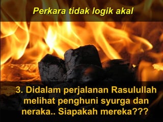 ‫َو‬‫ن‬َّ  ‫ج‬ِ‫ّن‬ ‫ل‬ْ‫ج‬‫َو ا‬‫ت‬ُ ‫ا‬ ‫ق‬ْ‫ج‬‫ل‬َ‫ْق‬‫خ‬َ‫ْق‬  ‫َو‬‫ ا‬‫م‬َ‫ْق‬ ‫و‬َ‫ْق‬ ‫َو‬‫ن‬َّ  ‫ج‬ِ‫ّن‬ ‫ل‬ْ‫ج‬‫َو ا‬‫ت‬ُ ‫ا‬ ‫ق‬ْ‫ج‬‫ل‬َ‫ْق‬‫خ‬َ‫ْق‬  ‫َو‬‫ ا‬‫م‬َ‫ْق‬ ‫و‬َ‫ْق‬
 ‫َو‬‫ن‬ِ‫ّن‬ ‫دو‬ُ ‫ا‬‫ب‬ُ ‫ا‬‫ع‬ْ‫ج‬ ‫ي‬َ‫ْق‬‫ل‬ِ‫ّن‬ ‫َو‬‫ل‬َّ  ‫إ‬ِ‫ّن‬ ‫َو‬‫س‬َ‫ْق‬ ‫ن‬ْ‫ج‬‫ل‬ْ‫ج‬ِ‫ّن‬ ‫وا‬َ‫ْق‬ ‫َو‬‫ن‬ِ‫ّن‬ ‫دو‬ُ ‫ا‬‫ب‬ُ ‫ا‬‫ع‬ْ‫ج‬ ‫ي‬َ‫ْق‬‫ل‬ِ‫ّن‬ ‫َو‬‫ل‬َّ  ‫إ‬ِ‫ّن‬ ‫َو‬‫س‬َ‫ْق‬ ‫ن‬ْ‫ج‬‫ل‬ْ‫ج‬ِ‫ّن‬ ‫وا‬َ‫ْق‬
ApaApa
tujuantujuan
andaanda
hidup dihidup di
mukamuka
bumibumi
ini?ini???
Dan ‫َو‬(ingatlah) ‫َو‬Aku ‫َو‬tidak ‫َو‬
menciptakan ‫َو‬jin ‫َو‬dan ‫َو‬
manusia ‫َو‬melainkan ‫َو‬untuk ‫َو‬
mereka ‫َو‬menyembah ‫َو‬dan ‫َو‬
beri- ‫َو‬badat ‫َو‬kepadaKu.
( ‫َو‬Surah ‫َو‬Adh-Dhariyat ‫َو‬: ‫َو‬56 ‫َو‬) ‫َو‬
Perkara tidak logik akalPerkara tidak logik akal
3. Didalam perjalanan Rasulullah3. Didalam perjalanan Rasulullah
melihat penghuni syurga danmelihat penghuni syurga dan
neraka.. Siapakah mereka???neraka.. Siapakah mereka???
 