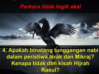 ‫َو‬‫ن‬َّ  ‫ج‬ِ‫ّن‬ ‫ل‬ْ‫ج‬‫َو ا‬‫ت‬ُ ‫ا‬ ‫ق‬ْ‫ج‬‫ل‬َ‫ْق‬‫خ‬َ‫ْق‬  ‫َو‬‫ ا‬‫م‬َ‫ْق‬ ‫و‬َ‫ْق‬ ‫َو‬‫ن‬َّ  ‫ج‬ِ‫ّن‬ ‫ل‬ْ‫ج‬‫َو ا‬‫ت‬ُ ‫ا‬ ‫ق‬ْ‫ج‬‫ل‬َ‫ْق‬‫خ‬َ‫ْق‬  ‫َو‬‫ ا‬‫م‬َ‫ْق‬ ‫و‬َ‫ْق‬
 ‫َو‬‫ن‬ِ‫ّن‬ ‫دو‬ُ ‫ا‬‫ب‬ُ ‫ا‬‫ع‬ْ‫ج‬ ‫ي‬َ‫ْق‬‫ل‬ِ‫ّن‬ ‫َو‬‫ل‬َّ  ‫إ‬ِ‫ّن‬ ‫َو‬‫س‬َ‫ْق‬ ‫ن‬ْ‫ج‬‫ل‬ْ‫ج‬ِ‫ّن‬ ‫وا‬َ‫ْق‬ ‫َو‬‫ن‬ِ‫ّن‬ ‫دو‬ُ ‫ا‬‫ب‬ُ ‫ا‬‫ع‬ْ‫ج‬ ‫ي‬َ‫ْق‬‫ل‬ِ‫ّن‬ ‫َو‬‫ل‬َّ  ‫إ‬ِ‫ّن‬ ‫َو‬‫س‬َ‫ْق‬ ‫ن‬ْ‫ج‬‫ل‬ْ‫ج‬ِ‫ّن‬ ‫وا‬َ‫ْق‬
ApaApa
tujuantujuan
andaanda
hidup dihidup di
mukamuka
bumibumi
ini?ini???
Dan ‫َو‬(ingatlah) ‫َو‬Aku ‫َو‬tidak ‫َو‬
menciptakan ‫َو‬jin ‫َو‬dan ‫َو‬
manusia ‫َو‬melainkan ‫َو‬untuk ‫َو‬
mereka ‫َو‬menyembah ‫َو‬dan ‫َو‬
beri- ‫َو‬badat ‫َو‬kepadaKu.
( ‫َو‬Surah ‫َو‬Adh-Dhariyat ‫َو‬: ‫َو‬56 ‫َو‬) ‫َو‬
Perkara tidak logik akalPerkara tidak logik akal
4. Apakah binatang tunggangan nabi4. Apakah binatang tunggangan nabi
dalam peristiwa Israk dan Mikraj?dalam peristiwa Israk dan Mikraj?
Kenapa tidak dlm kisah HijrahKenapa tidak dlm kisah Hijrah
Rasul?Rasul?
UstazNikNizamNasir
 