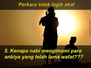 ‫َو‬‫ن‬َّ  ‫ج‬ِ‫ّن‬ ‫ل‬ْ‫ج‬‫َو ا‬‫ت‬ُ ‫ا‬ ‫ق‬ْ‫ج‬‫ل‬َ‫ْق‬‫خ‬َ‫ْق‬  ‫َو‬‫ ا‬‫م‬َ‫ْق‬ ‫و‬َ‫ْق‬ ‫َو‬‫ن‬َّ  ‫ج‬ِ‫ّن‬ ‫ل‬ْ‫ج‬‫َو ا‬‫ت‬ُ ‫ا‬ ‫ق‬ْ‫ج‬‫ل‬َ‫ْق‬‫خ‬َ‫ْق‬  ‫َو‬‫ ا‬‫م‬َ‫ْق‬ ‫و‬َ‫ْق‬
 ‫َو‬‫ن‬ِ‫ّن‬ ‫دو‬ُ ‫ا‬‫ب‬ُ ‫ا‬‫ع‬ْ‫ج‬ ‫ي‬َ‫ْق‬‫ل‬ِ‫ّن‬ ‫َو‬‫ل‬َّ  ‫إ‬ِ‫ّن‬ ‫َو‬‫س‬َ‫ْق‬ ‫ن‬ْ‫ج‬‫ل‬ْ‫ج‬ِ‫ّن‬ ‫وا‬َ‫ْق‬ ‫َو‬‫ن‬ِ‫ّن‬ ‫دو‬ُ ‫ا‬‫ب‬ُ ‫ا‬‫ع‬ْ‫ج‬ ‫ي‬َ‫ْق‬‫ل‬ِ‫ّن‬ ‫َو‬‫ل‬َّ  ‫إ‬ِ‫ّن‬ ‫َو‬‫س‬َ‫ْق‬ ‫ن‬ْ‫ج‬‫ل‬ْ‫ج‬ِ‫ّن‬ ‫وا‬َ‫ْق‬
ApaApa
tujuantujuan
andaanda
hidup dihidup di
mukamuka
bumibumi
ini?ini???
Dan ‫َو‬(ingatlah) ‫َو‬Aku ‫َو‬tidak ‫َو‬
menciptakan ‫َو‬jin ‫َو‬dan ‫َو‬
manusia ‫َو‬melainkan ‫َو‬untuk ‫َو‬
mereka ‫َو‬menyembah ‫َو‬dan ‫َو‬
beri- ‫َو‬badat ‫َو‬kepadaKu.
( ‫َو‬Surah ‫َو‬Adh-Dhariyat ‫َو‬: ‫َو‬56 ‫َو‬) ‫َو‬
Perkara tidak logik akalPerkara tidak logik akal
5. Kenapa nabi mengImami para5. Kenapa nabi mengImami para
anbiya yang telah lama wafat???anbiya yang telah lama wafat???
UstazNikNizamNasir
 